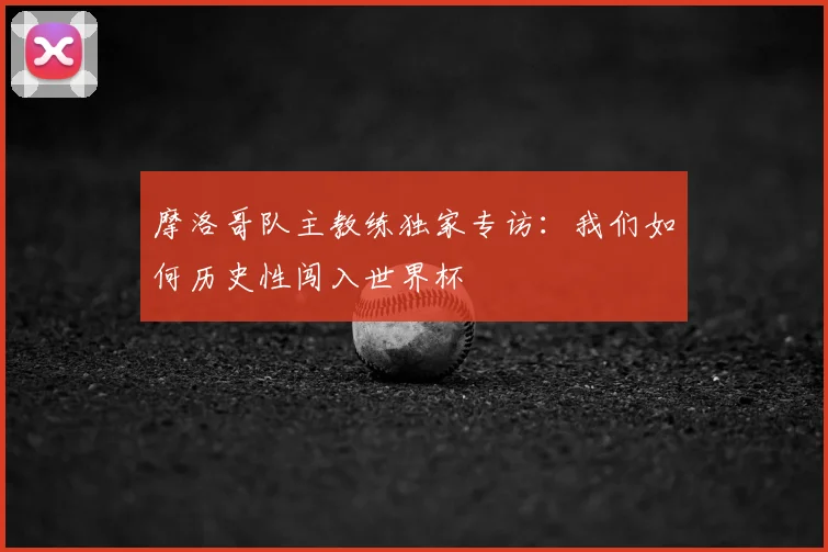 摩洛哥队主教练独家专访：我们如何历史性闯入世界杯