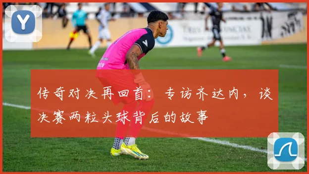 传奇对决再回首:专访齐达内,谈决赛两粒头球背后的故事
