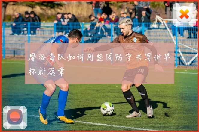 摩洛哥队如何用坚固防守书写世界杯新篇章