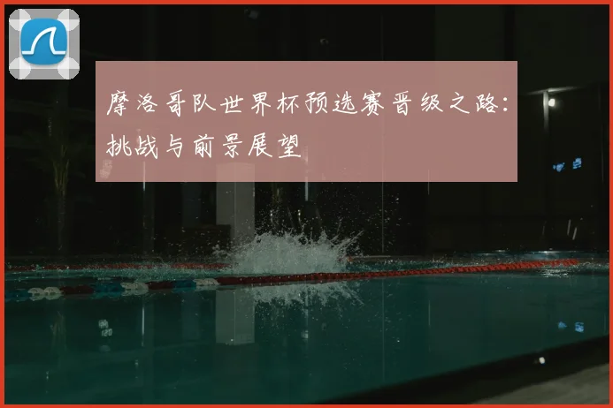 摩洛哥队世界杯预选赛晋级之路：挑战与前景展望