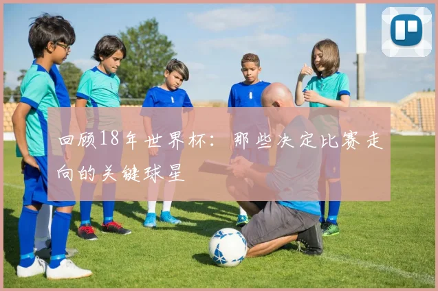 回顾18年世界杯：那些决定比赛走向的关键球星