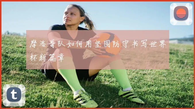 摩洛哥队如何用坚固防守书写世界杯新篇章