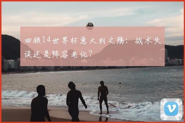 回顾14世界杯意大利之殇：战术失误还是阵容老化？