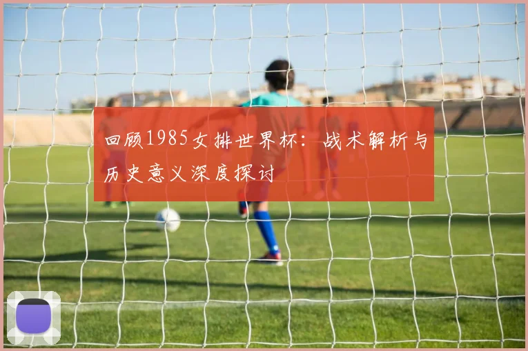 回顾1985女排世界杯：战术解析与历史意义深度探讨