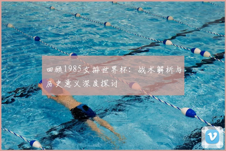 回顾1985女排世界杯：战术解析与历史意义深度探讨