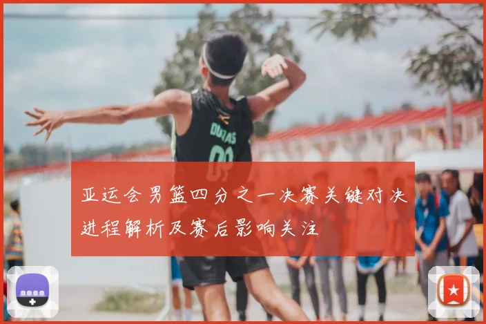 亚运会男篮四分之一决赛关键对决进程解析及赛后影响关注