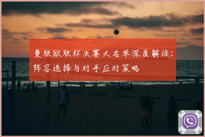 曼联欧联杯决赛大名单深度解读：阵容选择与对手应对策略