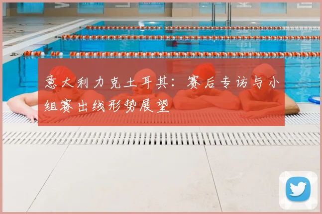 意大利力克土耳其：赛后专访与小组赛出线形势展望
