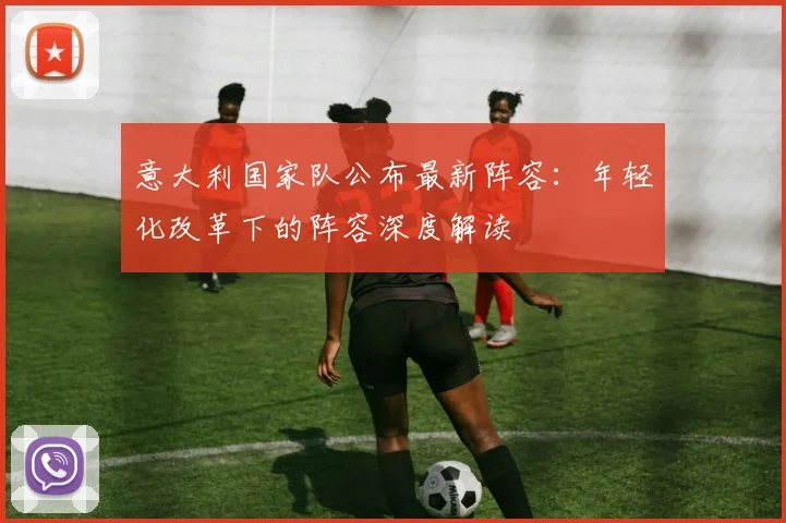 意大利国家队公布最新阵容：年轻化改革下的阵容深度解读