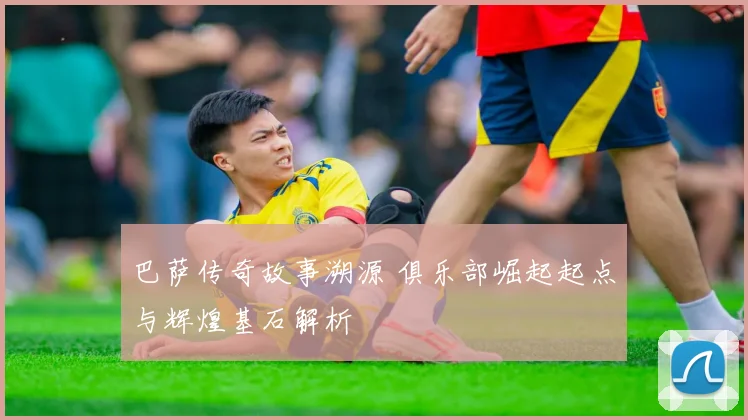 巴萨传奇故事溯源 俱乐部崛起起点与辉煌基石解析