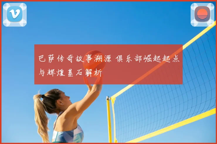 巴萨传奇故事溯源 俱乐部崛起起点与辉煌基石解析