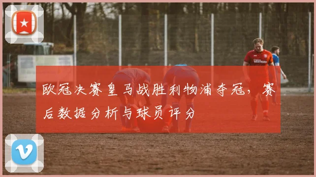 欧冠决赛皇马战胜利物浦夺冠，赛后数据分析与球员评分