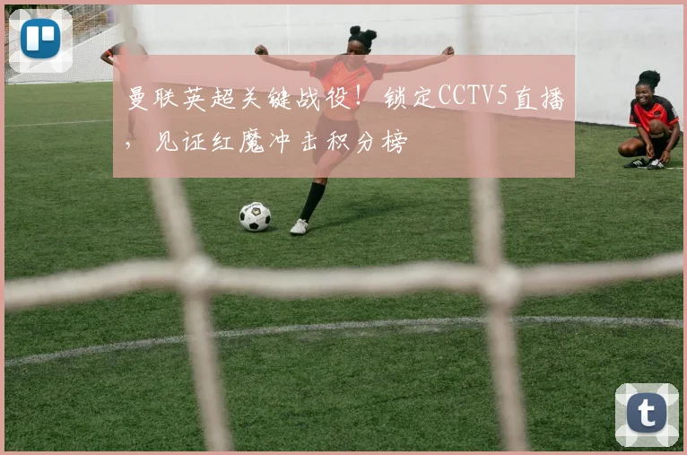 曼联英超关键战役！锁定CCTV5直播，见证红魔冲击积分榜