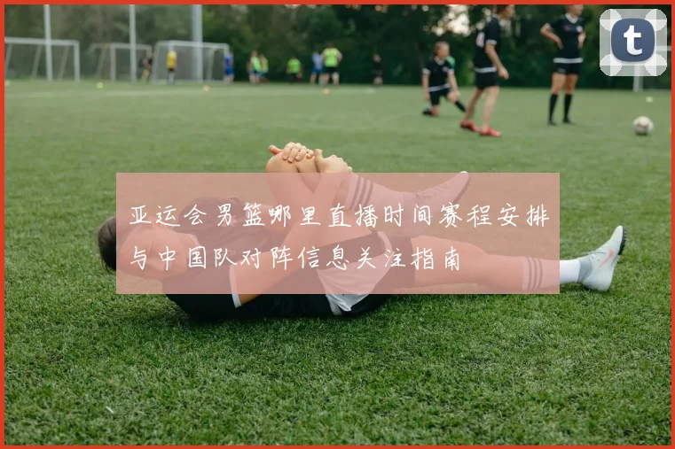 亚运会男篮哪里直播时间赛程安排与中国队对阵信息关注指南