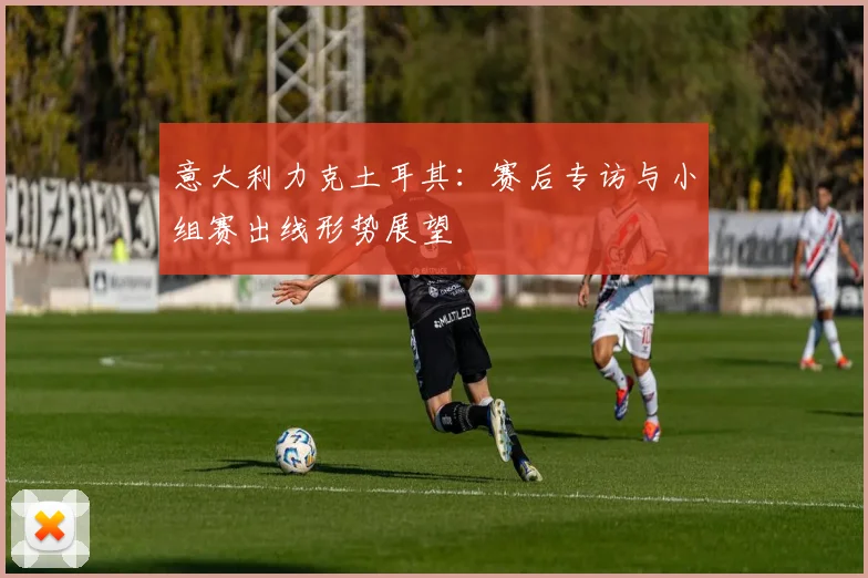 意大利力克土耳其：赛后专访与小组赛出线形势展望