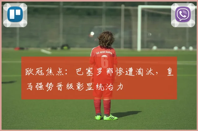 欧冠焦点：巴塞罗那惨遭淘汰，皇马强势晋级彰显统治力